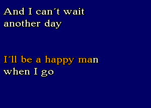 And I can't wait
another day

111 be a happy man
When I go