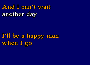 And I can't wait
another day

111 be a happy man
When I go