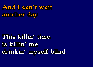 And I can't wait
another day

This killin' time
is killin' me
drinkin' myself blind