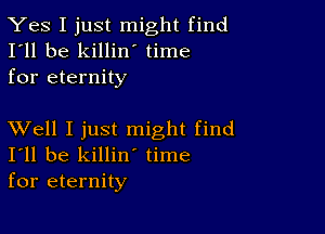 Yes I just might find
I'll be killin time
for eternity

XVell I just might find
I'll be killin' time
for eternity