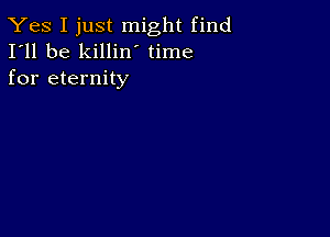 Yes I just might find
I'll be killin time
for eternity