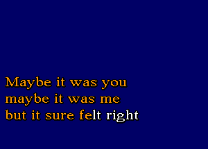 Maybe it was you
maybe it was me
but it sure felt right