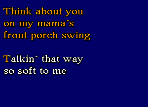 Think about you
on my mama's
front porch swing

Talkin' that way
so soft to me