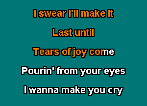 I swear I'll make it
Last until

Tears of joy come

Pourin' from your eyes

Iwanna make you cry