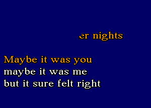 er nights

Maybe it was you
maybe it was me
but it sure felt right