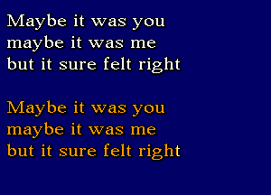 Maybe it was you
maybe it was me
but it sure felt right

Maybe it was you
maybe it was me
but it sure felt right