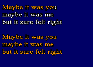 Maybe it was you
maybe it was me
but it sure felt right

Maybe it was you
maybe it was me
but it sure felt right