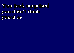 You look surprised
you didn't think
you d se