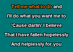 Tell me what to do and
I'll do what you want me to
'Cause darlin' I believe
That I have fallen hopelessly
And helplessly for you