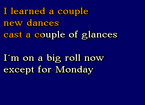 I learned a couple
new dances
cast a couple of glances

I m on a big roll now
except for Monday