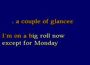 L a couple of glances

I m on a big roll now
except for Monday