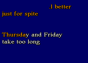 .1 better
just for spite

Thursday and Friday
take too long