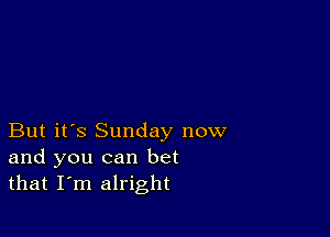 But it's Sunday now
and you can bet
that I'm alright