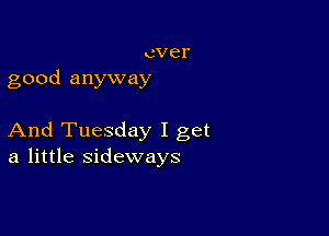 ever
good anyway

And Tuesday I get
a little sideways