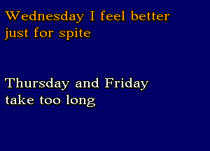 TWednesday I feel better
just for spite

Thursday and Friday
take too long