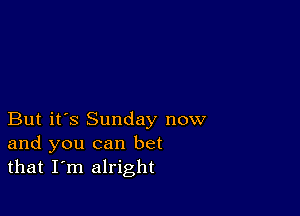 But it's Sunday now
and you can bet
that I'm alright