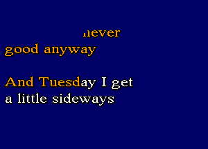 never
good anyway

And Tuesday I get
a little sideways