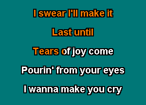 I swear I'll make it
Last until

Tears of joy come

Pourin' from your eyes

Iwanna make you cry