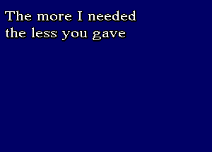 The more I needed
the less you gave