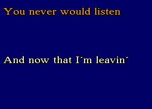 You never would listen

And now that I'm leavin'