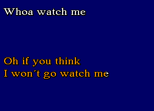 TWhoa watch me

Oh if you think
I won't go watch me