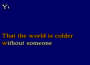 That the world is colder
Without someone