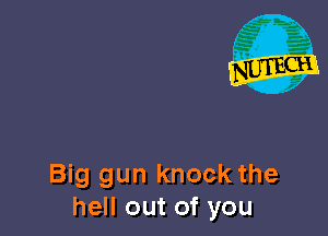 Big gun knock the
hell out of you