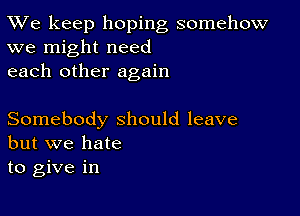 TWe keep hoping somehow
we might need

each other again

Somebody should leave
but we hate

to give in