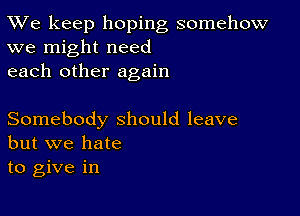 TWe keep hoping somehow
we might need

each other again

Somebody should leave
but we hate

to give in