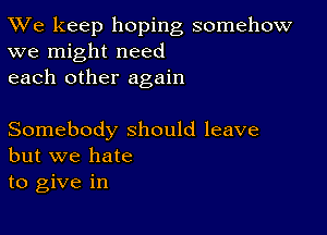 TWe keep hoping somehow
we might need

each other again

Somebody should leave
but we hate

to give in