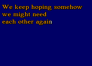 TWe keep hoping somehow
we might need
each other again