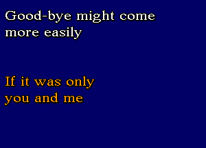 Good-bye might come
more easily

If it was only
you and me