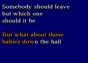 Somebody should leave
but which one
Should it be

But what about those
babies down the hall