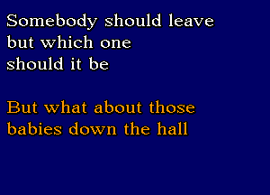 Somebody should leave
but which one
Should it be

But what about those
babies down the hall