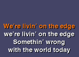 Wetre livint on the edge
wetre livint on the edge
Somethint wrong
with the world today