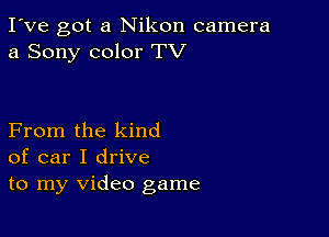 I've got a Nikon camera
a Sony color TV

From the kind
of car I drive
to my video game