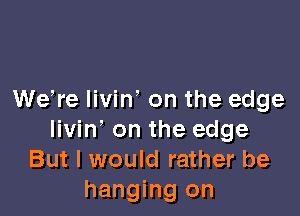 We,re livin' on the edge

livin' on the edge
But I would rather be
hanging on
