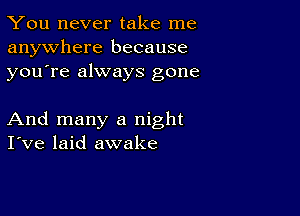 You never take me
anywhere because
youTe always gone

And many a night
I've laid awake