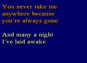 You never take me
anywhere because
youTe always gone

And many a night
I've laid awake