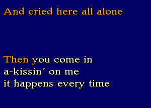 And cried here all alone

Then you come in
a-kissin' on me
it happens every time