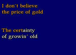 I don't believe
the price of gold

The certainty
of growin old