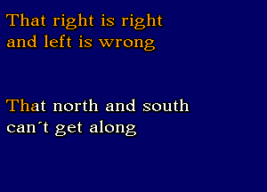 That right is right
and left is wrong

That north and south
can't get along