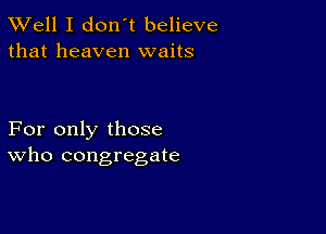 XVell I don't believe
that heaven waits

For only those
who congregate