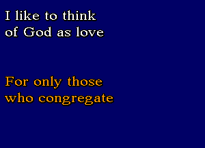 I like to think
of God as love

For only those
who congregate