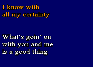 I know with
all my certainty

XVhat's goiw on
with you and me
is a good thing