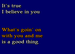 It's true
I believe in you

XVhat's goiw on
with you and me
is a good thing