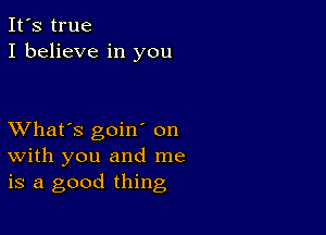 It's true
I believe in you

XVhat's goiw on
with you and me
is a good thing