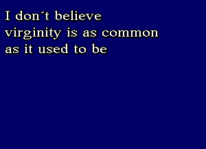 I don't believe
virginity is as common
as it used to be