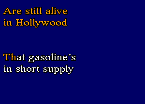 Are still alive
in Hollywood

That gasoline's
in short supply