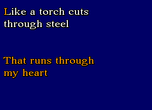 Like a torch cuts
through steel

That runs through
my heart